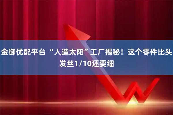 金御优配平台 “人造太阳”工厂揭秘！这个零件比头发丝1/10还要细