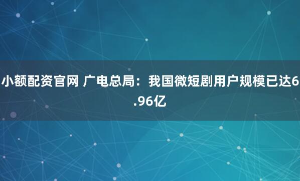 小额配资官网 广电总局：我国微短剧用户规模已达6.96亿