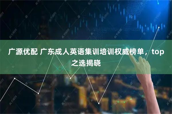 广源优配 广东成人英语集训培训权威榜单，top之选揭晓