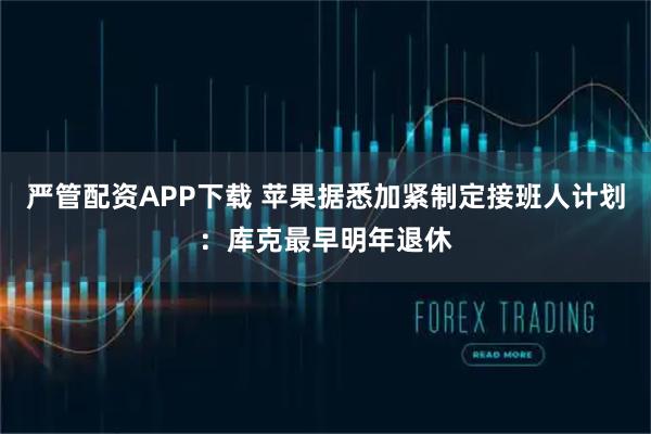 严管配资APP下载 苹果据悉加紧制定接班人计划:库克最早明年退休