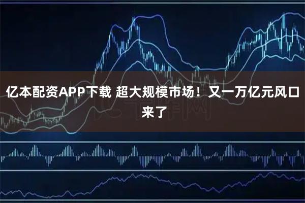 亿本配资APP下载 超大规模市场！又一万亿元风口 来了