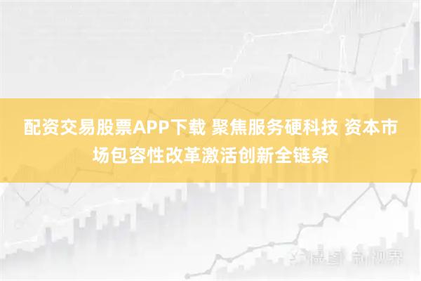 配资交易股票APP下载 聚焦服务硬科技 资本市场包容性改革激活创新全链条