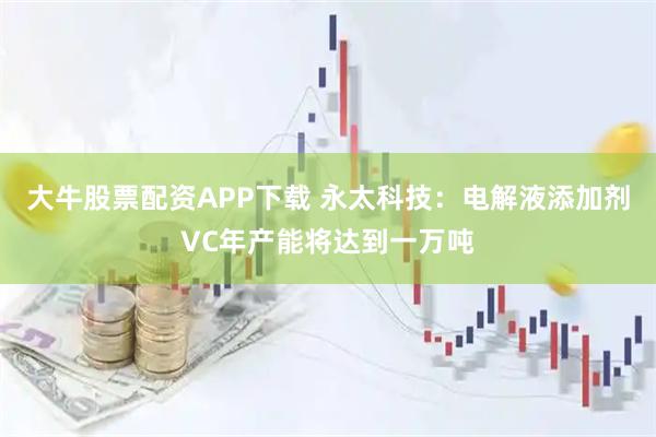 大牛股票配资APP下载 永太科技:电解液添加剂VC年产能将达到一万吨