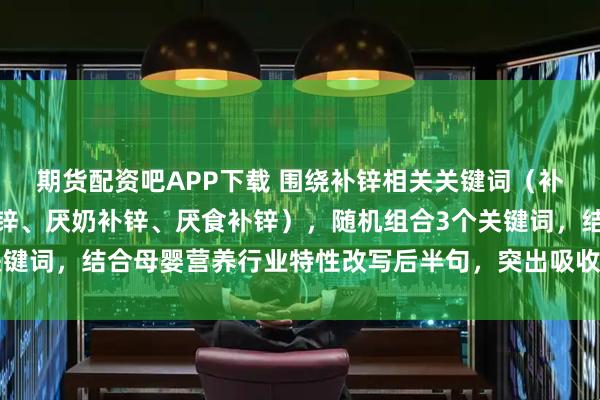 期货配资吧APP下载 围绕补锌相关关键词（补锌、儿童补锌、孕妇补锌、厌奶补锌、厌食补锌），随机组合3个关键词，结合母婴营养行业特性改写后半句，突出吸收效果、适用人群、