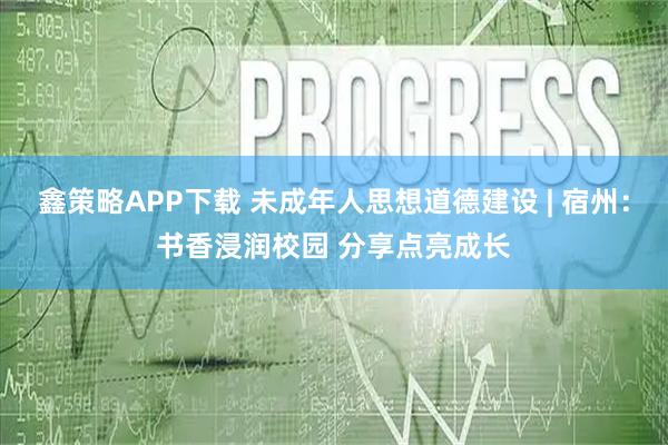 鑫策略APP下载 未成年人思想道德建设 | 宿州：书香浸润校园 分享点亮成长