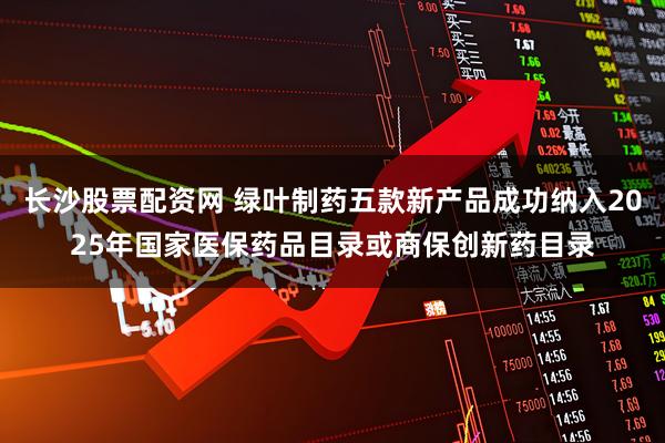 长沙股票配资网 绿叶制药五款新产品成功纳入2025年国家医保药品目录或商保创新药目录