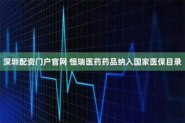 深圳配资门户官网 恒瑞医药药品纳入国家医保目录