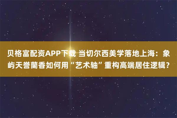 贝格富配资APP下载 当切尔西美学落地上海:象屿天誉蘭香如何用“艺术轴”重构高端居住逻辑?