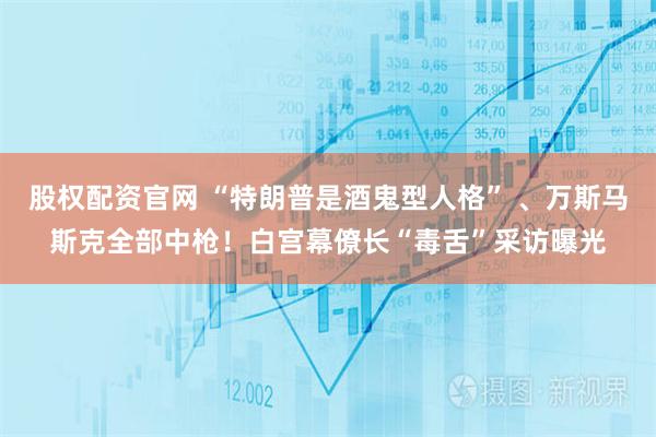 股权配资官网 “特朗普是酒鬼型人格” 、万斯马斯克全部中枪！白宫幕僚长“毒舌”采访曝光