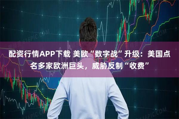 配资行情APP下载 美欧“数字战”升级：美国点名多家欧洲巨头，威胁反制“收费”