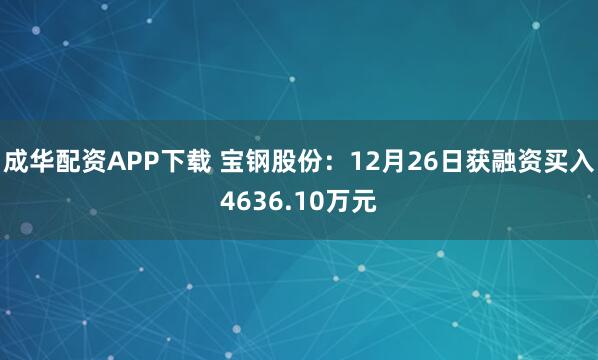 成华配资APP下载 宝钢股份：12月26日获融资买入4636.10万元