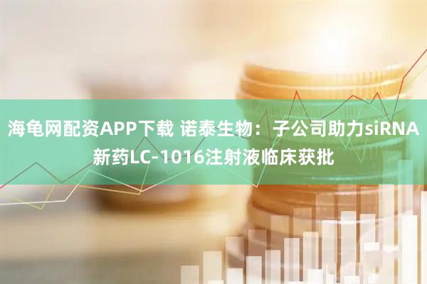海龟网配资APP下载 诺泰生物：子公司助力siRNA新药LC-1016注射液临床获批