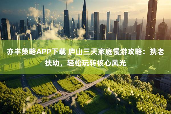 亦丰策略APP下载 庐山三天家庭慢游攻略：携老扶幼，轻松玩转核心风光