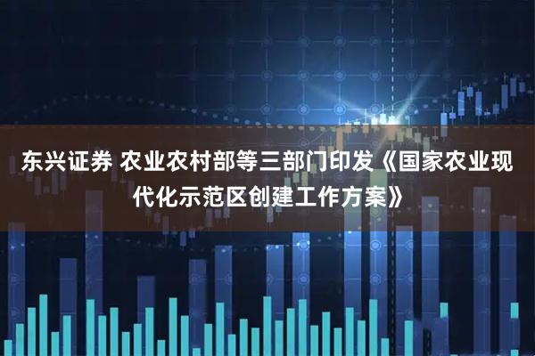 东兴证券 农业农村部等三部门印发《国家农业现代化示范区创建工作方案》
