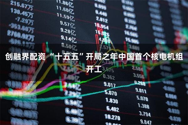 创融界配资 “十五五”开局之年中国首个核电机组开工
