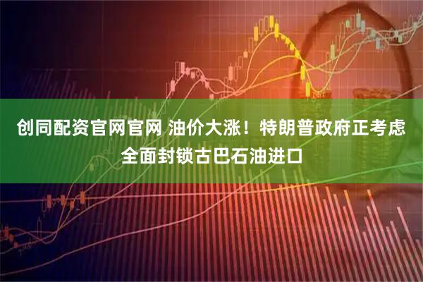 创同配资官网官网 油价大涨！特朗普政府正考虑全面封锁古巴石油进口