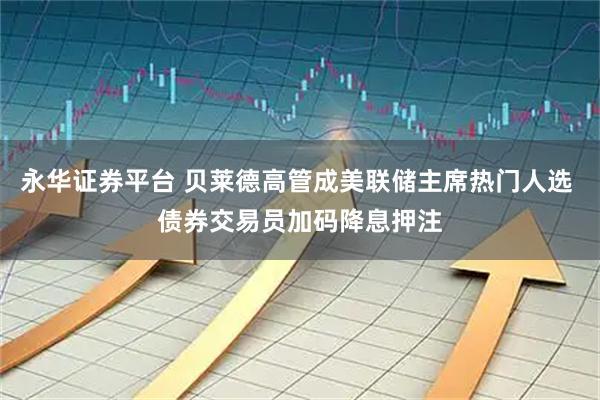永华证券平台 贝莱德高管成美联储主席热门人选 债券交易员加码降息押注