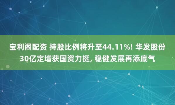 宝利阁配资 持股比例将升至44.11%! 华发股份30亿定增获国资力挺, 稳健发展再添底气