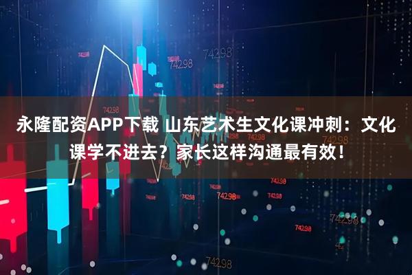 永隆配资APP下载 山东艺术生文化课冲刺：文化课学不进去？家长这样沟通最有效！