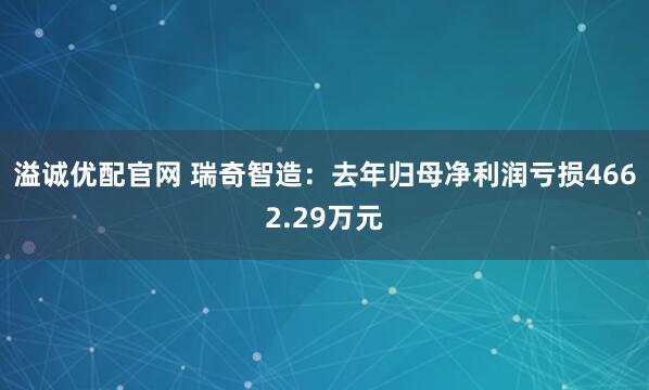 溢诚优配官网 瑞奇智造：去年归母净利润亏损4662.29万元