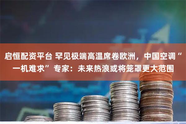 启恒配资平台 罕见极端高温席卷欧洲,中国空调“一机难求” 专家:未来热浪或将笼罩更大范围
