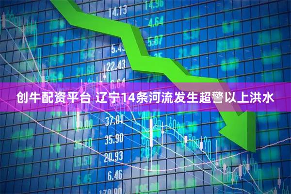 创牛配资平台 辽宁14条河流发生超警以上洪水