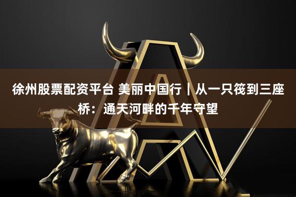 徐州股票配资平台 美丽中国行｜从一只筏到三座桥：通天河畔的千年守望