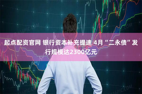 起点配资官网 银行资本补充提速 4月“二永债”发行规模达2300亿元