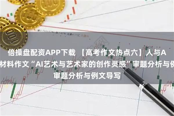 倍操盘配资APP下载 【高考作文热点六】人与AI时代：材料作文“AI艺术与艺术家的创作灵感”审题分析与例文导写