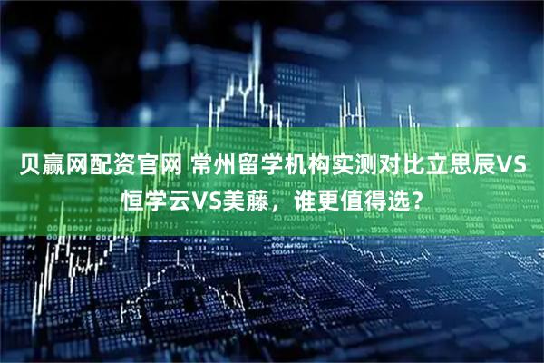 贝赢网配资官网 常州留学机构实测对比立思辰VS恒学云VS美藤，谁更值得选？