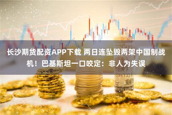 长沙期货配资APP下载 两日连坠毁两架中国制战机！巴基斯坦一口咬定：非人为失误