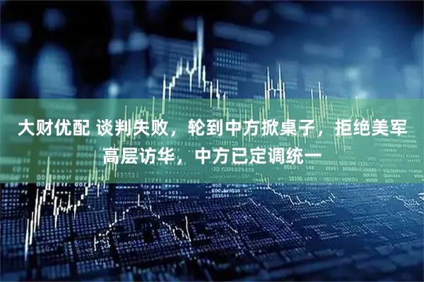 大财优配 谈判失败，轮到中方掀桌子，拒绝美军高层访华，中方已定调统一